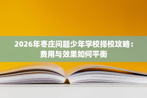 2026年枣庄问题少年学校择校攻略:费用与效果如何平衡 2026年枣庄问题少年学校择校攻略:费用与效果如何平衡