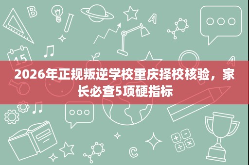 2026年正规叛逆学校重庆择校核验,家长必查5项硬指标 2026年正规叛逆学校重庆择校核验,家长必查5项硬指标