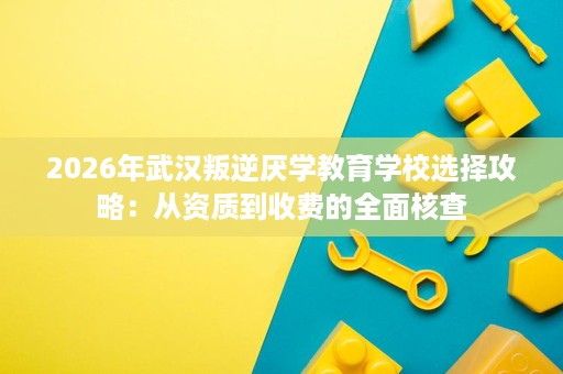 2026年武汉叛逆厌学教育学校选择攻略:从资质到收费的全面核查 2026年武汉叛逆厌学教育学校选择攻略:从资质到收费的全面核查
