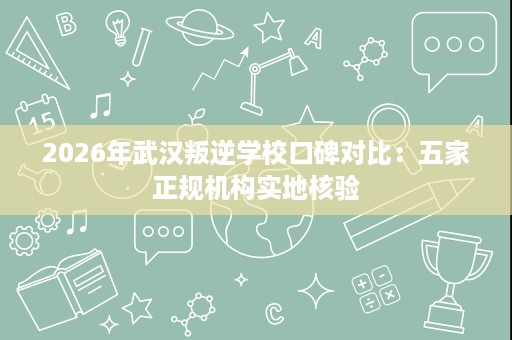 2026年武汉叛逆学校口碑对比:五家正规机构实地核验 2026年武汉叛逆学校口碑对比:五家正规机构实地核验