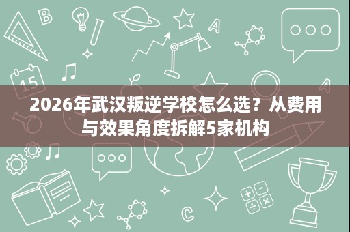 2026年武汉叛逆学校怎么选?从费用与效果角度拆解5家机构 2026年武汉叛逆学校怎么选?从费用与效果角度拆解5家机构