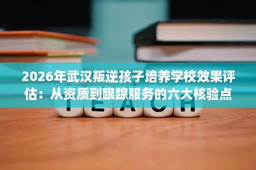 2026年武汉叛逆孩子培养学校效果评估:从资质到跟踪服务的六大核验点 2026年武汉叛逆孩子培养学校效果评估:从资质到跟踪服务的六大核验点