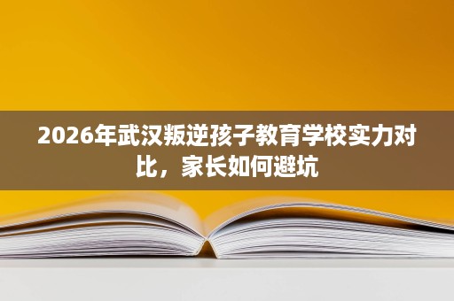 2026年武汉叛逆孩子教育学校实力对比，家长如何避坑