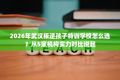 2026年武汉叛逆孩子特训学校怎么选？从5家机构实力对比说起