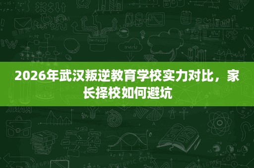 2026年武汉叛逆教育学校实力对比,家长择校如何避坑 2026年武汉叛逆教育学校实力对比,家长择校如何避坑