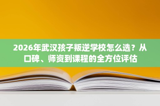 2026年武汉孩子叛逆学校怎么选?从口碑、师资到课程的全方位评估 2026年武汉孩子叛逆学校怎么选?从口碑、师资到课程的全方位评估