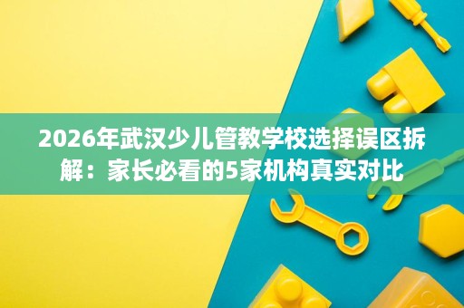 2026年武汉少儿管教学校选择误区拆解:家长必看的5家机构真实对比 2026年武汉少儿管教学校选择误区拆解:家长必看的5家机构真实对比
