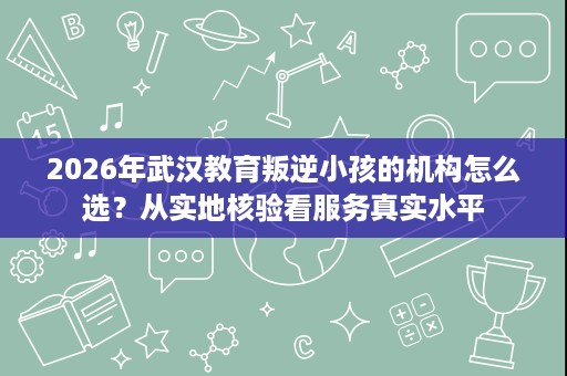 2026年武汉教育叛逆小孩的机构怎么选?从实地核验看服务真实水平 2026年武汉教育叛逆小孩的机构怎么选?从实地核验看服务真实水平