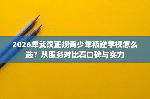 2026年武汉正规青少年叛逆学校怎么选?从服务对比看口碑与实力 2026年武汉正规青少年叛逆学校怎么选?从服务对比看口碑与实力