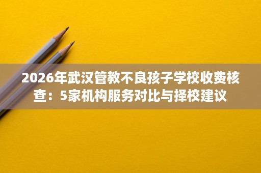 2026年武汉管教不良孩子学校收费核查:5家机构服务对比与择校建议 2026年武汉管教不良孩子学校收费核查:5家机构服务对比与择校建议