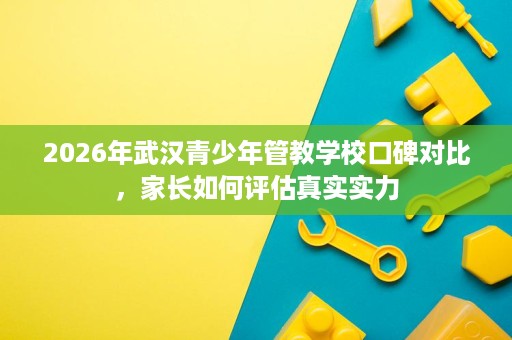 2026年武汉青少年管教学校口碑对比,家长如何评估真实实力 2026年武汉青少年管教学校口碑对比,家长如何评估真实实力