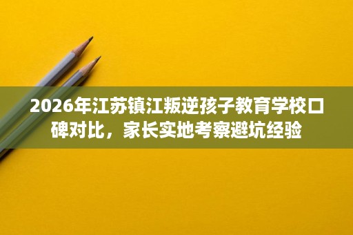 2026年江苏镇江叛逆孩子教育学校口碑对比,家长实地考察避坑经验 2026年江苏镇江叛逆孩子教育学校口碑对比,家长实地考察避坑经验