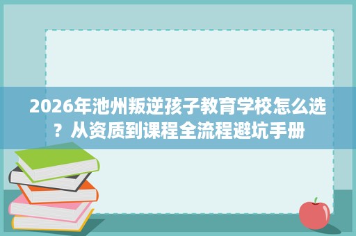 2026年池州叛逆孩子教育学校怎么选？从资质到课程全流程避坑手册