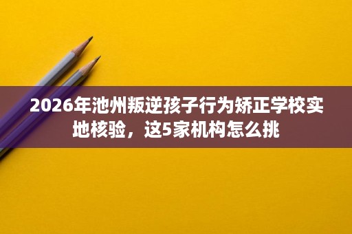 2026年池州叛逆孩子行为矫正学校实地核验,这5家机构怎么挑 2026年池州叛逆孩子行为矫正学校实地核验,这5家机构怎么挑