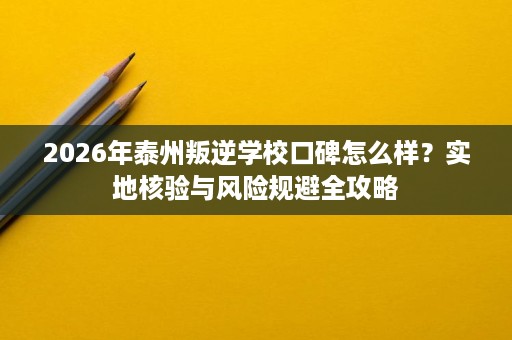 2026年泰州叛逆学校口碑怎么样？实地核验与风险规避全攻略