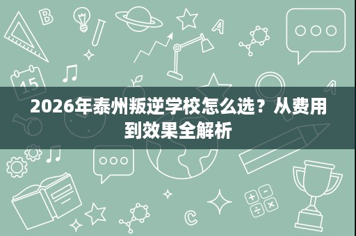 2026年泰州叛逆学校怎么选？从费用到效果全解析