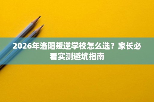2026年洛阳叛逆学校怎么选？家长必看实测避坑指南