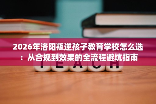 2026年洛阳叛逆孩子教育学校怎么选：从合规到效果的全流程避坑指南