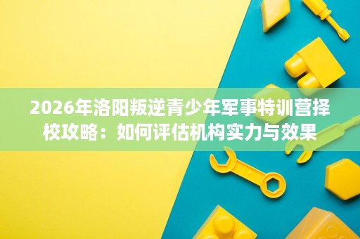 2026年洛阳叛逆青少年军事特训营择校攻略:如何评估机构实力与效果 2026年洛阳叛逆青少年军事特训营择校攻略:如何评估机构实力与效果
