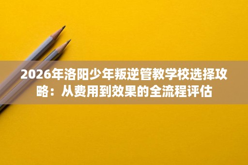 2026年洛阳少年叛逆管教学校选择攻略:从费用到效果的全流程评估 2026年洛阳少年叛逆管教学校选择攻略:从费用到效果的全流程评估