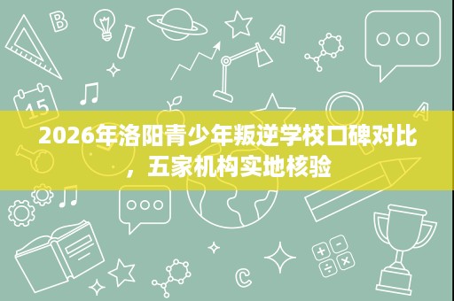 2026年洛阳青少年叛逆学校口碑对比，五家机构实地核验