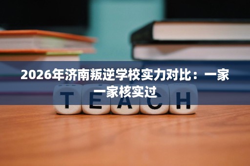 2026年济南叛逆学校实力对比:一家一家核实过 2026年济南叛逆学校实力对比:一家一家核实过