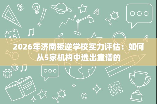 2026年济南叛逆学校实力评估:如何从5家机构中选出靠谱的 2026年济南叛逆学校实力评估:如何从5家机构中选出靠谱的
