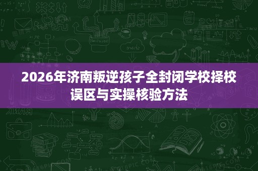 2026年济南叛逆孩子全封闭学校择校误区与实操核验方法 2026年济南叛逆孩子全封闭学校择校误区与实操核验方法