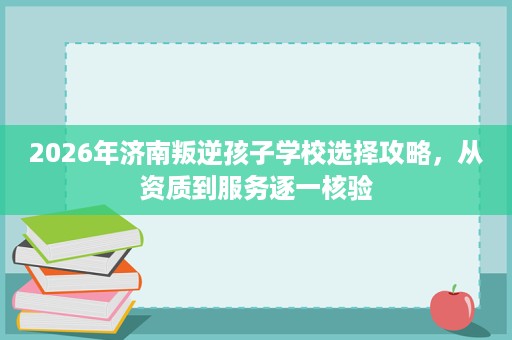 2026年济南叛逆孩子学校选择攻略,从资质到服务逐一核验 2026年济南叛逆孩子学校选择攻略,从资质到服务逐一核验