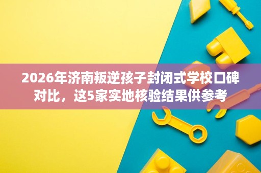 2026年济南叛逆孩子封闭式学校口碑对比，这5家实地核验结果供参考