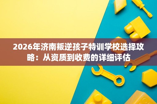 2026年济南叛逆孩子特训学校选择攻略：从资质到收费的详细评估