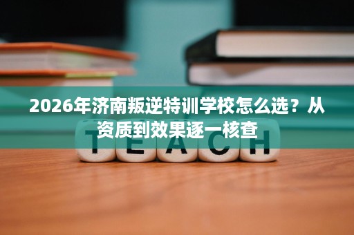 2026年济南叛逆特训学校怎么选?从资质到效果逐一核查 2026年济南叛逆特训学校怎么选?从资质到效果逐一核查