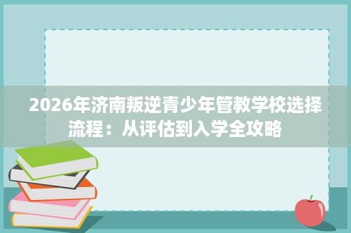 2026年济南叛逆青少年管教学校选择流程:从评估到入学全攻略 2026年济南叛逆青少年管教学校选择流程:从评估到入学全攻略
