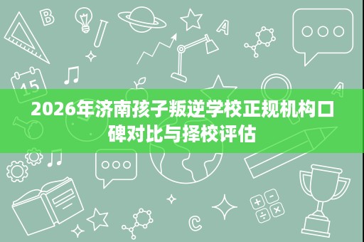 2026年济南孩子叛逆学校正规机构口碑对比与择校评估 2026年济南孩子叛逆学校正规机构口碑对比与择校评估