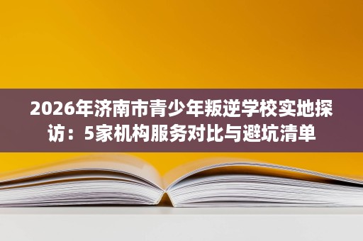 2026年济南市青少年叛逆学校实地探访:5家机构服务对比与避坑清单 2026年济南市青少年叛逆学校实地探访:5家机构服务对比与避坑清单