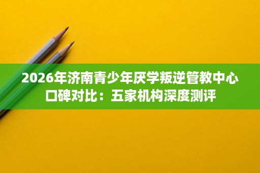 2026年济南青少年厌学叛逆管教中心口碑对比:五家机构深度测评 2026年济南青少年厌学叛逆管教中心口碑对比:五家机构深度测评