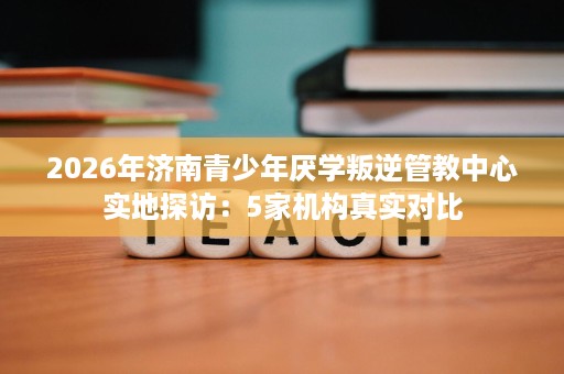 2026年济南青少年厌学叛逆管教中心实地探访:5家机构真实对比 2026年济南青少年厌学叛逆管教中心实地探访:5家机构真实对比