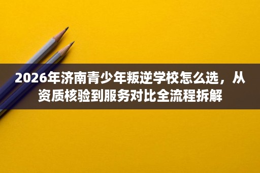 2026年济南青少年叛逆学校怎么选，从资质核验到服务对比全流程拆解