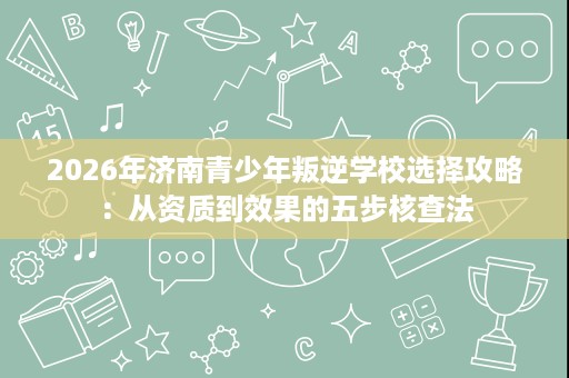 2026年济南青少年叛逆学校选择攻略:从资质到效果的五步核查法 2026年济南青少年叛逆学校选择攻略:从资质到效果的五步核查法