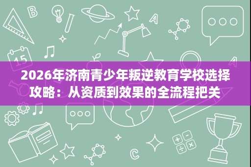 2026年济南青少年叛逆教育学校选择攻略:从资质到效果的全流程把关 2026年济南青少年叛逆教育学校选择攻略:从资质到效果的全流程把关