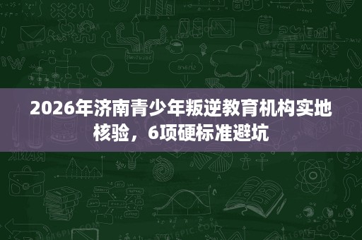 2026年济南青少年叛逆教育机构实地核验,6项硬标准避坑 2026年济南青少年叛逆教育机构实地核验,6项硬标准避坑