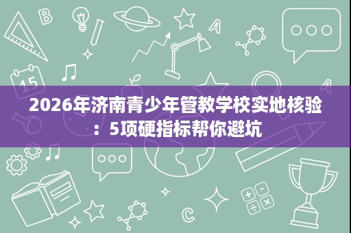 2026年济南青少年管教学校实地核验:5项硬指标帮你避坑 2026年济南青少年管教学校实地核验:5项硬指标帮你避坑