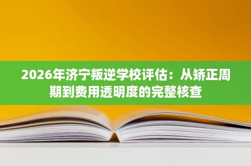 2026年济宁叛逆学校评估:从矫正周期到费用透明度的完整核查 2026年济宁叛逆学校评估:从矫正周期到费用透明度的完整核查