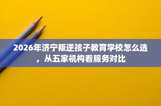 2026年济宁叛逆孩子教育学校怎么选,从五家机构看服务对比 2026年济宁叛逆孩子教育学校怎么选,从五家机构看服务对比