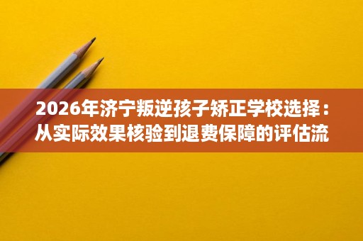2026年济宁叛逆孩子矫正学校选择:从实际效果核验到退费保障的评估流程 2026年济宁叛逆孩子矫正学校选择:从实际效果核验到退费保障的评估流程