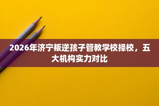 2026年济宁叛逆孩子管教学校择校，五大机构实力对比