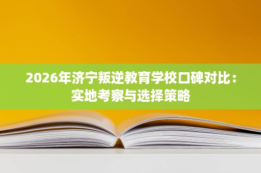 2026年济宁叛逆教育学校口碑对比:实地考察与选择策略 2026年济宁叛逆教育学校口碑对比:实地考察与选择策略