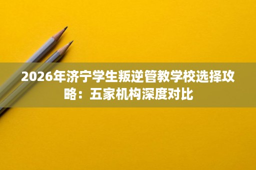2026年济宁学生叛逆管教学校选择攻略：五家机构深度对比