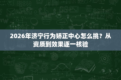 2026年济宁行为矫正中心怎么挑?从资质到效果逐一核验 2026年济宁行为矫正中心怎么挑?从资质到效果逐一核验