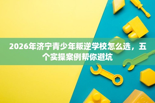 2026年济宁青少年叛逆学校怎么选，五个实操案例帮你避坑